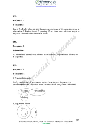 www.odiferencialconcursos.com.br
327
Eu acredito muito em sorte e já percebi que, quanto mais trabalho, mais sorte eu tenho.
Ano 2013
257.
Resposta: D
Comentário:
Como A e B são letras, de acordo com o primeiro comando, deve-se marcar a
alternativa C. Porém 5 mais 5 resultam 10, e, neste caso, deve-se seguir o
segundo comando: não marcar C e sim D.
258.
Resposta: A
Comentário:
12 batidas são o dobro de 6 batidas, assim como 10 segundos são o dobro de
5 segundos.
259.
Resposta: E
Comentário:
I. Argumento inválido.
Na figura abaixo você vê uma das formas de se traçar o diagrama que
relaciona estes três conjuntos, o que demonstra que o argumento é inválido.
Médicos professores
infalíveis
II. Argumento válido
A
B
C
 