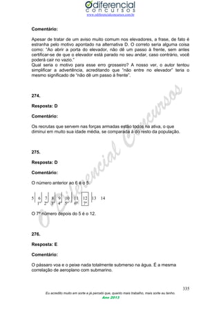 www.odiferencialconcursos.com.br
335
Eu acredito muito em sorte e já percebi que, quanto mais trabalho, mais sorte eu tenho.
Ano 2013
Comentário:
Apesar de tratar de um aviso muito comum nos elevadores, a frase, de fato é
estranha pelo motivo apontado na alternativa D. O correto seria alguma coisa
como: “Ao abrir a porta do elevador, não dê um passo à frente, sem antes
certificar-se de que o elevador está parado no seu andar, caso contrário, você
poderá cair no vazio.”
Qual seria o motivo para esse erro grosseiro? A nosso ver, o autor tentou
simplificar a advertência, acreditando que “não entre no elevador” teria o
mesmo significado de “não dê um passo à frente”.
274.
Resposta: D
Comentário:
Os recrutas que servem nas forças armadas estão todos na ativa, o que
diminui em muito sua idade média, se comparada á do resto da população.
275.
Resposta: D
Comentário:
O número anterior ao 6 é o 5.
5 6 7 8 9 10 11 12 13 14
1º 2º 3º 4º 5º 6º 7º
O 7º número depois do 5 é o 12.
276.
Resposta: E
Comentário:
O pássaro voa e o peixe nada totalmente submerso na água. É a mesma
correlação de aeroplano com submarino.
 