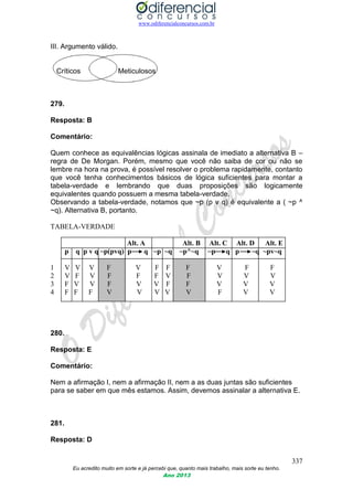 www.odiferencialconcursos.com.br
337
Eu acredito muito em sorte e já percebi que, quanto mais trabalho, mais sorte eu tenho.
Ano 2013
III. Argumento válido.
Críticos Meticulosos
279.
Resposta: B
Comentário:
Quem conhece as equivalências lógicas assinala de imediato a alternativa B –
regra de De Morgan. Porém, mesmo que você não saiba de cor ou não se
lembre na hora na prova, é possível resolver o problema rapidamente, contanto
que você tenha conhecimentos básicos de lógica suficientes para montar a
tabela-verdade e lembrando que duas proposições são logicamente
equivalentes quando possuem a mesma tabela-verdade.
Observando a tabela-verdade, notamos que ~p (p v q) é equivalente a ( ~p ^
~q). Alternativa B, portanto.
TABELA-VERDADE
Alt. A Alt. B Alt. C Alt. D Alt. E
p q p v q ~p(pvq) p q ~p ~q ~p^~q ~p q p ~q ~pv~q
1 V V V F V F F F V F F
2 V F V F F F V F V V V
3 F V V F V V F F V V V
4 F F F V V V V V F V V
280.
Resposta: E
Comentário:
Nem a afirmação I, nem a afirmação II, nem a as duas juntas são suficientes
para se saber em que mês estamos. Assim, devemos assinalar a alternativa E.
281.
Resposta: D
 