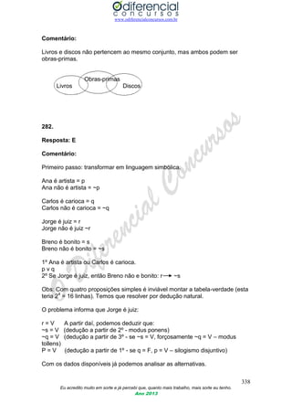 www.odiferencialconcursos.com.br
338
Eu acredito muito em sorte e já percebi que, quanto mais trabalho, mais sorte eu tenho.
Ano 2013
Comentário:
Livros e discos não pertencem ao mesmo conjunto, mas ambos podem ser
obras-primas.
Obras-primas
Livros Discos
282.
Resposta: E
Comentário:
Primeiro passo: transformar em linguagem simbólica.
Ana é artista = p
Ana não é artista = ~p
Carlos é carioca = q
Carlos não é carioca = ~q
Jorge é juiz = r
Jorge não é juiz ~r
Breno é bonito = s
Breno não é bonito = ~s
1º Ana é artista ou Carlos é carioca.
p v q
2º Se Jorge é juiz, então Breno não e bonito: r ~s
Obs: Com quatro proposições simples é inviável montar a tabela-verdade (esta
teria 24
= 16 linhas). Temos que resolver por dedução natural.
O problema informa que Jorge é juiz:
r = V A partir daí, podemos deduzir que:
~s = V (dedução a partir de 2º - modus ponens)
~q = V (dedução a partir de 3º - se ~s = V, forçosamente ~q = V – modus
tollens)
P = V (dedução a partir de 1º - se q = F, p = V – silogismo disjuntivo)
Com os dados disponíveis já podemos analisar as alternativas.
 