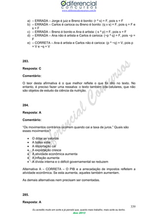 www.odiferencialconcursos.com.br
339
Eu acredito muito em sorte e já percebi que, quanto mais trabalho, mais sorte eu tenho.
Ano 2013
a) – ERRADA – Jorge é juiz e Breno é bonito: (r ^ s) = F, pois s = F
b) – ERRADA – Carlos é carioca ou Breno é bonito: (q v s) = F, pois q = F e
s = F
c) – ERRADA – Breno é bonito e Ana é artista: ( s ^ p) = F, pois s = F
d) – ERRADA – Ana não é artista e Carlos é carioca: (~p ^ q) = F, pois ~p =
F
e) – CORRETA – Ana é artista e Carlos não é carioca: (p ^ ~q) = V, pois p
= V e ~q = V
283.
Resposta: C
Comentário:
O teor desta afirmativa é o que melhor reflete o que foi dito no texto. No
entanto, é preciso fazer uma ressalva: o texto também cita celulares, que não
são objetos de estudo da ciência da nutrição.
284.
Resposta: A
Comentário:
“Os movimentos contrários ocorrem quando cai a taxa de juros.” Quais são
esses movimentos?
 O dólar se valoriza
 A bolsa sobe
 A importação cai
 A exportação cresce
 A atividade econômica aumenta
 A inflação aumenta
 A dívida interna e o déficit governamental se reduzem
Alternativa A – CORRETA – O PIB e a arrecadação de impostos refletem a
atividade econômica. Se esta aumenta, aqueles também aumentam.
As demais alternativas nem precisam ser comentadas.
285.
Resposta: A
 