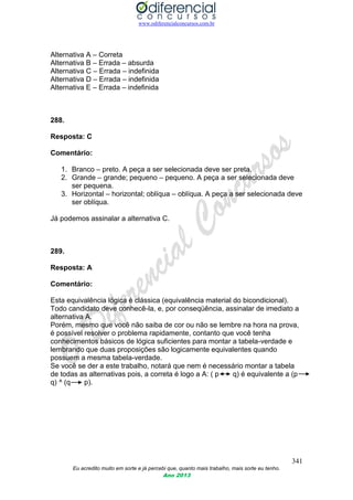 www.odiferencialconcursos.com.br
341
Eu acredito muito em sorte e já percebi que, quanto mais trabalho, mais sorte eu tenho.
Ano 2013
Alternativa A – Correta
Alternativa B – Errada – absurda
Alternativa C – Errada – indefinida
Alternativa D – Errada – indefinida
Alternativa E – Errada – indefinida
288.
Resposta: C
Comentário:
1. Branco – preto. A peça a ser selecionada deve ser preta.
2. Grande – grande; pequeno – pequeno. A peça a ser selecionada deve
ser pequena.
3. Horizontal – horizontal; oblíqua – oblíqua. A peça a ser selecionada deve
ser oblíqua.
Já podemos assinalar a alternativa C.
289.
Resposta: A
Comentário:
Esta equivalência lógica é clássica (equivalência material do bicondicional).
Todo candidato deve conhecê-la, e, por conseqüência, assinalar de imediato a
alternativa A.
Porém, mesmo que você não saiba de cor ou não se lembre na hora na prova,
é possível resolver o problema rapidamente, contanto que você tenha
conhecimentos básicos de lógica suficientes para montar a tabela-verdade e
lembrando que duas proposições são logicamente equivalentes quando
possuem a mesma tabela-verdade.
Se você se der a este trabalho, notará que nem é necessário montar a tabela
de todas as alternativas pois, a correta é logo a A: ( p q) é equivalente a (p
q) ^ (q p).
 