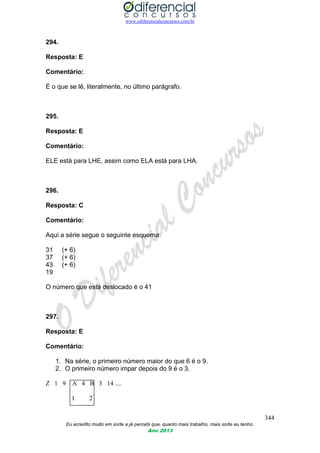 www.odiferencialconcursos.com.br
344
Eu acredito muito em sorte e já percebi que, quanto mais trabalho, mais sorte eu tenho.
Ano 2013
294.
Resposta: E
Comentário:
É o que se lê, literalmente, no último parágrafo.
295.
Resposta: E
Comentário:
ELE está para LHE, assim como ELA está para LHA.
296.
Resposta: C
Comentário:
Aqui a série segue o seguinte esquema:
31 (+ 6)
37 (+ 6)
43 (+ 6)
19
O número que está deslocado é o 41
297.
Resposta: E
Comentário:
1. Na série, o primeiro número maior do que 6 é o 9.
2. O primeiro número impar depois do 9 é o 3.
Z 1 9 A 4 B 3 14 ....
1 2
 