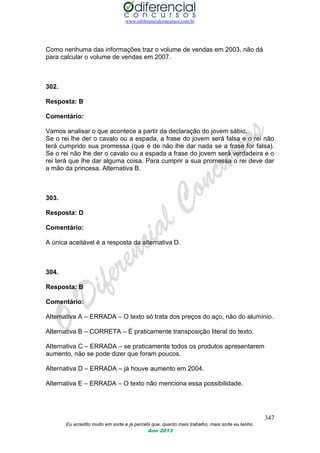 www.odiferencialconcursos.com.br
347
Eu acredito muito em sorte e já percebi que, quanto mais trabalho, mais sorte eu tenho.
Ano 2013
Como nenhuma das informações traz o volume de vendas em 2003, não dá
para calcular o volume de vendas em 2007.
302.
Resposta: B
Comentário:
Vamos analisar o que acontece a partir da declaração do jovem sábio.
Se o rei lhe der o cavalo ou a espada, a frase do jovem será falsa e o rei não
terá cumprido sua promessa (que é de não lhe dar nada se a frase for falsa).
Se o rei não lhe der o cavalo ou a espada a frase do jovem será verdadeira e o
rei terá que lhe dar alguma coisa. Para cumprir a sua promessa o rei deve dar
a mão da princesa. Alternativa B.
303.
Resposta: D
Comentário:
A única aceitável é a resposta da alternativa D.
304.
Resposta: B
Comentário:
Alternativa A – ERRADA – O texto só trata dos preços do aço, não do alumínio.
Alternativa B – CORRETA – É praticamente transposição literal do texto.
Alternativa C – ERRADA – se praticamente todos os produtos apresentarem
aumento, não se pode dizer que foram poucos.
Alternativa D – ERRADA – já houve aumento em 2004.
Alternativa E – ERRADA – O texto não menciona essa possibilidade.
 