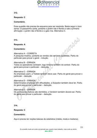 www.odiferencialconcursos.com.br
351
Eu acredito muito em sorte e já percebi que, quanto mais trabalho, mais sorte eu tenho.
Ano 2013
312.
Resposta: C
Comentário.
Essa questão não precisa de esquema para ser resolvida. Basta seguir o bom
senso: O passarinho canta, portanto o jardim não é florido e vale a primeira
afirmação: o jardim não é florido e o gato mia. Alternativa C.
313.
Resposta: A
Comentário:
Alternativa A – CORRETA
A pesquisa mostrou, portanto as vendas vão ser bem sucedidas. Partiu do
particular para provar o geral – indução.
Alternativa B – ERRADA
Todos os operadores contraem, logo Antonia também irá contrair. Partiu do
geral para provar o particular – dedução.
Alternativa C – ERRADA
As empresas usam, a Tedesk também deve usar. Partiu do geral para provar o
particular – dedução.
Alternativa D – ERRADA
Determinadas empresas tem dificuldades, a Xizipsilon também deve ter. Partiu
do geral para provar o particular – dedução.
Alternativa E – ERRADA
Os professores inativos são demitidos, o Vendoim também deverá ser. Partiu
do geral para provar o particular – dedução.
314.
Resposta: C
Comentário:
Aqui é preciso ter noções básicas de estatística (média, moda e mediana).
 