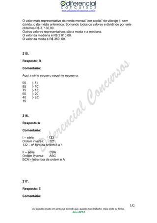 www.odiferencialconcursos.com.br
352
Eu acredito muito em sorte e já percebi que, quanto mais trabalho, mais sorte eu tenho.
Ano 2013
O valor mais representativo da renda mensal “per capita” do vilarejo é, sem
dúvida, o dá média aritmética. Somando todos os valores e dividindo por sete
obtemos R$ 3. 130,00.
Outros valores representativos são a moda e a mediana.
O valor da mediana é R$ 2 010,00.
O valor da moda é R$ 350, 00.
315.
Resposta: B
Comentário:
Aqui a série segue o seguinte esquema:
90 (- 5)
85 (- 10)
75 (- 15)
60 (- 20)
40 (- 25)
15
316.
Resposta:A
Comentário:
I – série 123
Ordem inversa: 321
132 – nº fora da ordem é o 1
II – série CBA
Ordem inversa: ABC
BCA – letra fora da ordem é A
317.
Resposta: E
Comentário:
 