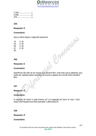 www.odiferencialconcursos.com.br
357
Eu acredito muito em sorte e já percebi que, quanto mais trabalho, mais sorte eu tenho.
Ano 2013
3 700 ...................... v
2 600 ...................... y
275 ......................... u
325.
Resposta: E
Comentário:
Aqui a série segue o seguinte esquema:
14 (+ 9)
23 (+ 9)
32 (+ 9)
41 (+ 9)
50
326.
Resposta: E
Comentário:
Aparência não são só as moças que sempre têm, mas tudo que é palpável, que
pode ser captado pelos sentidos, os seres e objetos do mundo físico também
têm.
327.
Resposta: D
Comentário:
A negação de “todo” e “pelo menos um” e a negação de “bom” é “mau”. Com
estas informações fica fácil assinalar a alternativa D.
328.
Resposta: D
Comentário:
 