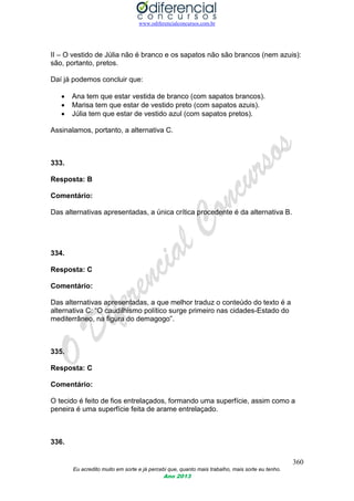 www.odiferencialconcursos.com.br
360
Eu acredito muito em sorte e já percebi que, quanto mais trabalho, mais sorte eu tenho.
Ano 2013
II – O vestido de Júlia não é branco e os sapatos não são brancos (nem azuis):
são, portanto, pretos.
Daí já podemos concluir que:
 Ana tem que estar vestida de branco (com sapatos brancos).
 Marisa tem que estar de vestido preto (com sapatos azuis).
 Júlia tem que estar de vestido azul (com sapatos pretos).
Assinalamos, portanto, a alternativa C.
333.
Resposta: B
Comentário:
Das alternativas apresentadas, a única crítica procedente é da alternativa B.
334.
Resposta: C
Comentário:
Das alternativas apresentadas, a que melhor traduz o conteúdo do texto é a
alternativa C: “O caudilhismo político surge primeiro nas cidades-Estado do
mediterrâneo, na figura do demagogo”.
335.
Resposta: C
Comentário:
O tecido é feito de fios entrelaçados, formando uma superfície, assim como a
peneira é uma superfície feita de arame entrelaçado.
336.
 
