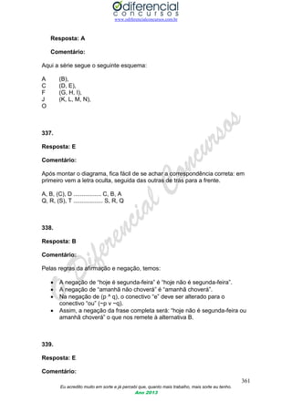 www.odiferencialconcursos.com.br
361
Eu acredito muito em sorte e já percebi que, quanto mais trabalho, mais sorte eu tenho.
Ano 2013
Resposta: A
Comentário:
Aqui a série segue o seguinte esquema:
A (B),
C (D, E),
F (G, H, I),
J (K, L, M, N),
O
337.
Resposta: E
Comentário:
Após montar o diagrama, fica fácil de se achar a correspondência correta: em
primeiro vem a letra oculta, seguida das outras de trás para a frente.
A, B, (C), D ................. C, B, A
Q, R, (S), T .................. S, R, Q
338.
Resposta: B
Comentário:
Pelas regras da afirmação e negação, temos:
 A negação de “hoje é segunda-feira” é “hoje não é segunda-feira”.
 A negação de “amanhã não choverá” é “amanhã choverá”.
 Na negação de (p ^ q), o conectivo “e” deve ser alterado para o
conectivo “ou” (~p v ~q).
 Assim, a negação da frase completa será: “hoje não é segunda-feira ou
amanhã choverá” o que nos remete à alternativa B.
339.
Resposta: E
Comentário:
 