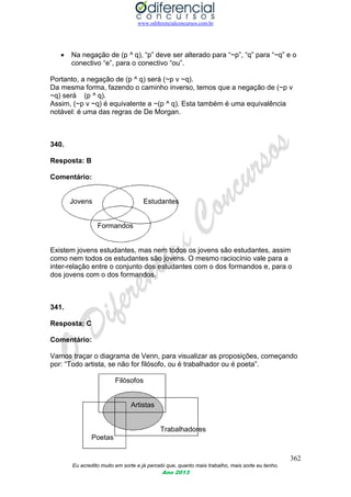 www.odiferencialconcursos.com.br
362
Eu acredito muito em sorte e já percebi que, quanto mais trabalho, mais sorte eu tenho.
Ano 2013
 Na negação de (p ^ q), “p” deve ser alterado para “~p”, “q” para “~q” e o
conectivo “e”, para o conectivo “ou”.
Portanto, a negação de (p ^ q) será (~p v ~q).
Da mesma forma, fazendo o caminho inverso, temos que a negação de (~p v
~q) será (p ^ q).
Assim, (~p v ~q) é equivalente a ~(p ^ q). Esta também é uma equivalência
notável: é uma das regras de De Morgan.
340.
Resposta: B
Comentário:
Jovens Estudantes
Formandos
Existem jovens estudantes, mas nem todos os jovens são estudantes, assim
como nem todos os estudantes são jovens. O mesmo raciocínio vale para a
inter-relação entre o conjunto dos estudantes com o dos formandos e, para o
dos jovens com o dos formandos.
341.
Resposta: C
Comentário:
Vamos traçar o diagrama de Venn, para visualizar as proposições, começando
por: “Todo artista, se não for filósofo, ou é trabalhador ou é poeta”.
Filósofos
Artistas
Trabalhadores
Poetas
 