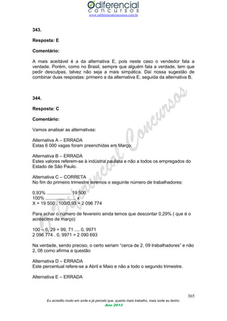 www.odiferencialconcursos.com.br
365
Eu acredito muito em sorte e já percebi que, quanto mais trabalho, mais sorte eu tenho.
Ano 2013
343.
Resposta: E
Comentário:
A mais aceitável é a da alternativa E, pois neste caso o vendedor fala a
verdade. Porém, como no Brasil, sempre que alguém fala a verdade, tem que
pedir desculpas, talvez não seja a mais simpática. Daí nossa sugestão de
combinar duas respostas: primeiro a da alternativa E, seguida da alternativa B.
344.
Resposta: C
Comentário:
Vamos analisar as alternativas:
Alternativa A – ERRADA
Estas 6 000 vagas foram preenchidas em Março.
Alternativa B – ERRADA
Estes valores referem-se à indústria paulista e não a todos os empregados do
Estado de São Paulo.
Alternativa C – CORRETA
No fim do primeiro trimestre teremos o seguinte número de trabalhadores:
0,93% ................... 19 500
100% ........................ x
X = 19 500 . 100/0,93 = 2 096 774
Para achar o número de fevereiro ainda temos que descontar 0,29% ( que é o
acréscimo de março)
100 – 0, 29 = 99, 71 .... 0, 9971
2 096 774 . 0, 9971 = 2 090 693
Na verdade, sendo preciso, o certo seriam “cerca de 2, 09 trabalhadores” e não
2, 08 como afirma a questão
Alternativa D – ERRADA
Este percentual refere-se a Abril e Maio e não a todo o segundo trimestre.
Alternativa E – ERRADA
 
