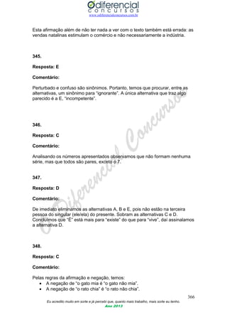 www.odiferencialconcursos.com.br
366
Eu acredito muito em sorte e já percebi que, quanto mais trabalho, mais sorte eu tenho.
Ano 2013
Esta afirmação além de não ter nada a ver com o texto também está errada: as
vendas natalinas estimulam o comércio e não necessariamente a indústria.
345.
Resposta: E
Comentário:
Perturbado e confuso são sinônimos. Portanto, temos que procurar, entre as
alternativas, um sinônimo para “ignorante”. A única alternativa que traz algo
parecido é a E, “incompetente”.
346.
Resposta: C
Comentário:
Analisando os números apresentados observamos que não formam nenhuma
série, mas que todos são pares, exceto o 7.
347.
Resposta: D
Comentário:
De imediato eliminamos as alternativas A, B e E, pois não estão na terceira
pessoa do singular (ele/ela) do presente. Sobram as alternativas C e D.
Concluímos que “É” está mais para “existe” do que para “vive”, daí assinalamos
a alternativa D.
348.
Resposta: C
Comentário:
Pelas regras da afirmação e negação, temos:
 A negação de “o gato mia é “o gato não mia”.
 A negação de “o rato chia” é “o rato não chia”.
 