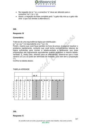 www.odiferencialconcursos.com.br
367
Eu acredito muito em sorte e já percebi que, quanto mais trabalho, mais sorte eu tenho.
Ano 2013
 Na negação de (p ^ q), o conectivo “e” deve ser alterado para o
conectivo “ou” (~p v ~q).
 Assim, a negação da frase completa será: “o gato não mia ou o gato não
chia” o que nos remete à alternativa C.
349.
Resposta: B
Comentário:
Trata-se de uma equivalência lógica por distribuição:
(p ^ q) v (p ^ r) é equivalente a [ p ^ (q v r)].
Porém, mesmo que você fique perdido na hora da prova, é possível resolver o
problema rapidamente, contanto que você tenha conhecimentos básicos de
lógica suficientes para montar a tabela-verdade e lembrando que duas
proposições são logicamente equivalentes quando possuem a mesma tabela-
verdade. E, neste caso, olhando para as alternativas, observa-se que a mais
viável é a E (e a D pode ser eliminada de imediato, pois nem tem a proposição
“r”).
Confira na tabela abaixo.
TABELA-VERDADE
Alt. E
p q r q v r p ^ (q v r) p ^ q p ^ r (p ^ q) v (p ^ r)
1 V V V V V V V V
2 V V F V V V F V
3 V F V V V F V V
4 V F F F F F F F
5 F V V V F F F F
6 F V F V F F F F
7 F F V V F F F F
8 F F F F F F F F
350.
Resposta: E
 