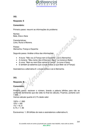 www.odiferencialconcursos.com.br
369
Eu acredito muito em sorte e já percebi que, quanto mais trabalho, mais sorte eu tenho.
Ano 2013
352.
Resposta: E
Comentário:
Primeiro passo: resumir as informações do problema:
Nomes:
Bete, Elza e Sara
Características:
Loira, Ruiva e Morena.
Países:
Alemanha, França e Espanha
Segundo passo: Análise crítica das informações
 A loura: “Não vou à França nem à Espanha”. (vai à Alemanha)
 A morena: “Meu nome não é Elza nem Sara”. (a morena é Bete)
 A ruiva: “Nem eu nem Elza vamos à França”. (a ruiva é Sara).
 E também já sabemos que a loura é Elza (a que Bete vai à França)
Assinalamos a alternativa E: a loura é Elza e vai à Alemanha.
353.
Resposta: B
Comentário:
Primeiro passo: escrever o número, tirando a palavra bilhões para não se
confundir (lembrando que ela volta no final do cálculo). Ficamos, portanto com
1 890
Vamos calcular quanto é 0,1% deste valor:
100% = 1 890
10% = 189
1% = 18, 9
0,1% = 1, 89
Escrevemos: 1, 89 bilhões de reais e assinalamos a alternativa A.
 