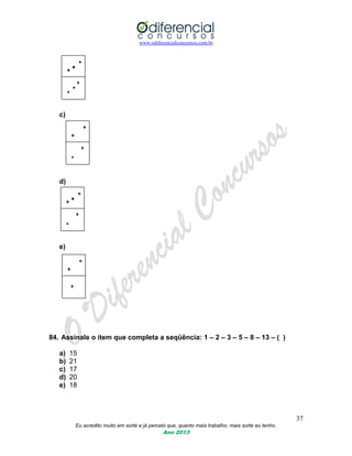 www.odiferencialconcursos.com.br
37
Eu acredito muito em sorte e já percebi que, quanto mais trabalho, mais sorte eu tenho.
Ano 2013
c)
d)
e)
84. Assinale o item que completa a seqüência: 1 – 2 – 3 – 5 – 8 – 13 – ( )
a) 15
b) 21
c) 17
d) 20
e) 18
 