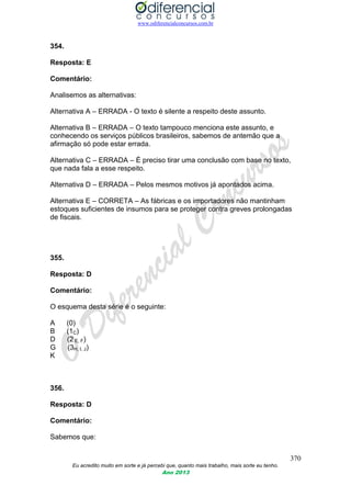 www.odiferencialconcursos.com.br
370
Eu acredito muito em sorte e já percebi que, quanto mais trabalho, mais sorte eu tenho.
Ano 2013
354.
Resposta: E
Comentário:
Analisemos as alternativas:
Alternativa A – ERRADA - O texto é silente a respeito deste assunto.
Alternativa B – ERRADA – O texto tampouco menciona este assunto, e
conhecendo os serviços públicos brasileiros, sabemos de antemão que a
afirmação só pode estar errada.
Alternativa C – ERRADA – É preciso tirar uma conclusão com base no texto,
que nada fala a esse respeito.
Alternativa D – ERRADA – Pelos mesmos motivos já apontados acima.
Alternativa E – CORRETA – As fábricas e os importadores não mantinham
estoques suficientes de insumos para se proteger contra greves prolongadas
de fiscais.
355.
Resposta: D
Comentário:
O esquema desta série é o seguinte:
A (0)
B (1C)
D (2 E, F)
G (3H, I, J)
K
356.
Resposta: D
Comentário:
Sabemos que:
 