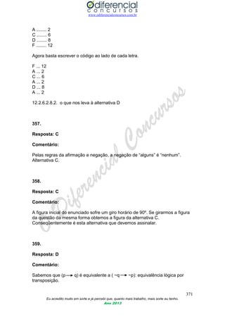www.odiferencialconcursos.com.br
371
Eu acredito muito em sorte e já percebi que, quanto mais trabalho, mais sorte eu tenho.
Ano 2013
A ........ 2
C ........ 6
D ........ 8
F ........ 12
Agora basta escrever o código ao lado de cada letra.
F ... 12
A ... 2
C ... 6
A ... 2
D ... 8
A ... 2
12.2.6.2.8.2. o que nos leva à alternativa D
357.
Resposta: C
Comentário:
Pelas regras da afirmação e negação, a negação de “alguns” é “nenhum”.
Alternativa C.
358.
Resposta: C
Comentário:
A figura inicial do enunciado sofre um giro horário de 90º. Se girarmos a figura
da questão da mesma forma obtemos a figura da alternativa C.
Conseqüentemente é esta alternativa que devemos assinalar.
359.
Resposta: D
Comentário:
Sabemos que (p q) é equivalente a ( ~q ~p): equivalência lógica por
transposição.
 