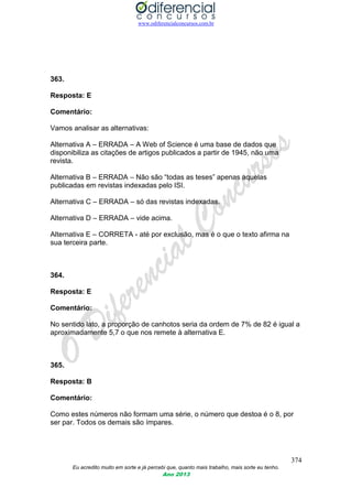 www.odiferencialconcursos.com.br
374
Eu acredito muito em sorte e já percebi que, quanto mais trabalho, mais sorte eu tenho.
Ano 2013
363.
Resposta: E
Comentário:
Vamos analisar as alternativas:
Alternativa A – ERRADA – A Web of Science é uma base de dados que
disponibiliza as citações de artigos publicados a partir de 1945, não uma
revista.
Alternativa B – ERRADA – Não são “todas as teses” apenas aquelas
publicadas em revistas indexadas pelo ISI.
Alternativa C – ERRADA – só das revistas indexadas.
Alternativa D – ERRADA – vide acima.
Alternativa E – CORRETA - até por exclusão, mas é o que o texto afirma na
sua terceira parte.
364.
Resposta: E
Comentário:
No sentido lato, a proporção de canhotos seria da ordem de 7% de 82 é igual a
aproximadamente 5,7 o que nos remete à alternativa E.
365.
Resposta: B
Comentário:
Como estes números não formam uma série, o número que destoa é o 8, por
ser par. Todos os demais são ímpares.
 