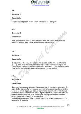 www.odiferencialconcursos.com.br
375
Eu acredito muito em sorte e já percebi que, quanto mais trabalho, mais sorte eu tenho.
Ano 2013
366.
Resposta: B
Comentário:
Se pássaros só podem voar e saltar, então eles não rastejam.
367.
Resposta: B
Comentário:
Dizer que todos os cachorros não podem cantar é o mesmo que dizer que
nenhum cachorro pode cantar. Assinala-se a alternativa B.
368.
Resposta: C
Comentário:
O esquema de “Se o automóvel sobe na calçada, então estou com fome” é
(p q). Este esquema é equivalente a (~q ~p): equivalência lógica por
transposição. Devemos, portanto, assinalar a alternativa C: “Se não estou com
fome, então o automóvel não sobe na calçada” (modus tollens).
369.
Resposta: B
Comentário:
Quem conhece as equivalências lógicas assinala de imediato a alternativa B –
regra de De Morgan. Porém, mesmo que você saiba de cor ou não se lembre
na hora na prova, é possível resolver o problema rapidamente, contanto que
você tenha conhecimentos básicos de lógica suficientes para montar a tabela-
verdade e lembrando que duas proposições são logicamente equivalentes
quando possuem a mesma tabela-verdade.
Observando a tabela-verdade, notamos que ~(p v q) é equivalente a (~p ^ ~q).
Alternativa B, portanto.
 