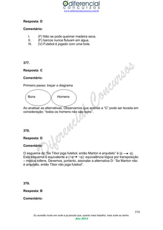 www.odiferencialconcursos.com.br
379
Eu acredito muito em sorte e já percebi que, quanto mais trabalho, mais sorte eu tenho.
Ano 2013
Resposta: D
Comentário:
I. (F) Não se pode queimar madeira seca.
II. (F) barcos nunca flutuam em água.
III. (V) Futebol é jogado com uma bola.
377.
Resposta: C
Comentário:
Primeiro passo: traçar o diagrama
Bons Homens
Ao analisar as alternativas, Observamos que apenas a “C” pode ser levada em
consideração: “todos os homens não são bons”.
378.
Resposta: D
Comentário:
O esquema de “Se Tibor joga futebol, então Marton é arquiteto” é (p q).
Este esquema é equivalente a (~q ~p): equivalência lógica por transposição
– modus tollens. Devemos, portanto, assinalar a alternativa D: “Se Marton não
é arquiteto, então Tibor não joga futebol”.
379.
Resposta: B
Comentário:
 