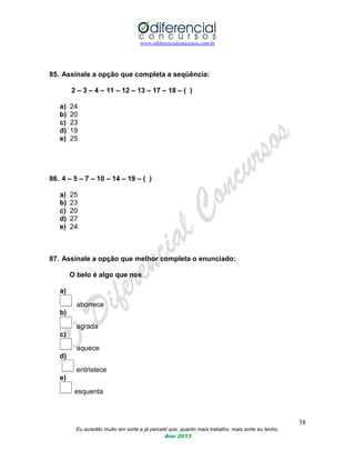 www.odiferencialconcursos.com.br
38
Eu acredito muito em sorte e já percebi que, quanto mais trabalho, mais sorte eu tenho.
Ano 2013
85. Assinale a opção que completa a seqüência:
2 – 3 – 4 – 11 – 12 – 13 – 17 – 18 – ( )
a) 24
b) 20
c) 23
d) 19
e) 25
86. 4 – 5 – 7 – 10 – 14 – 19 – ( )
a) 25
b) 23
c) 20
d) 27
e) 24
87. Assinale a opção que melhor completa o enunciado:
O belo é algo que nos
a)
aborrece
b)
agrada
c)
aquece
d)
entristece
e)
esquenta
 