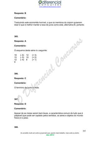 www.odiferencialconcursos.com.br
383
Eu acredito muito em sorte e já percebi que, quanto mais trabalho, mais sorte eu tenho.
Ano 2013
Resposta: B
Comentário:
Traduzindo este economês horrível, o que os membros do copom quiseram
dizer é que é melhor manter a taxa de juros como está, alternativa B, portanto.
385.
Resposta: A
Comentário:
O esquema desta série é o seguinte:
18 (- 6) 12 (+ 3)
15 (- 5) 10 (+ 2)
12 (- 4) 8 (+ 1)
9
386.
Resposta: C
Comentário:
O feminino de burro é mula.
387.
Resposta: D
Comentário:
Apesar de as meias serem bem leves, a característica comum de tudo que é
palpável (que pode ser captado pelos sentidos, os seres e objetos do mundo
físico) é o peso.
388.
 