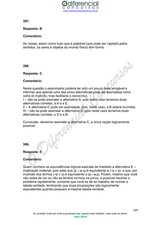 www.odiferencialconcursos.com.br
389
Eu acredito muito em sorte e já percebi que, quanto mais trabalho, mais sorte eu tenho.
Ano 2013
397.
Resposta: B
Comentário:
As caixas, assim como tudo que é palpável (que pode ser captado pelos
sentidos, os seres e objetos do mundo físico) têm forma.
398.
Resposta: C
Comentário:
Nesta questão o examinador poderia ter sido um pouco mais amigável e
informar que apenas uma das cinco alternativas pode ser assinalada como
certa (é implícito, mas facilitaria o raciocínio).
I – não se pode assinalar a alternativa A, pois neste caso teríamos duas
alternativas corretas: a A e a E.
II – A alternativa C pode ser assinalada, pois, neste caso, a B estará incorreta.
III – não se pode assinalar a alternativa D, pois neste caso teríamos duas
alternativas corretas: a D e a B.
Conclusão: devemos assinalar a alternativa C, a única opção logicamente
possível.
399.
Resposta: E
Comentário:
Quem conhece as equivalências lógicas assinala de imediato a alternativa E –
implicação material, pois sabe que (p q) é equivalente a (~p v q), e que, por
inversão dos termos (~p v q) é equivalente a (p q). Porém, mesmo que você
não saiba de cor ou não se lembre na hora na prova, é possível resolver o
problema rapidamente, contanto que você se dê ao trabalho de montar a
tabela-verdade, lembrando que duas proposições são logicamente
equivalentes quando possuem a mesma tabela-verdade.
 