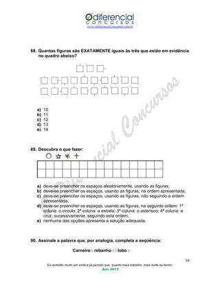 www.odiferencialconcursos.com.br
39
Eu acredito muito em sorte e já percebi que, quanto mais trabalho, mais sorte eu tenho.
Ano 2013
88. Quantas figuras são EXATAMENTE iguais às três que estão em evidência
no quadro abaixo?
a) 10
b) 11
c) 12
d) 13
e) 14
89. Descubra o que fazer:
a) deve-se preencher os espaços aleatoriamente, usando as figuras;
b) deve-se preencher os espaços, usando as figuras, na ordem apresentada;
c) deve-se preencher os espaços, usando as figuras, não seguindo a ordem
apresentada;
d) deve-se preencher os espaços, usando as figuras, na seguinte ordem: 1ª
coluna: o círculo; 2ª coluna: a estrela; 3ª coluna: o asterisco; 4ª coluna: a
cruz, sucessivamente, seguindo esta ordem;
e) nenhuma das opções apresenta a solução adequada.
90. Assinale a palavra que, por analogia, completa a seqüência:
Carneiro : rebanho : : lobo :
 