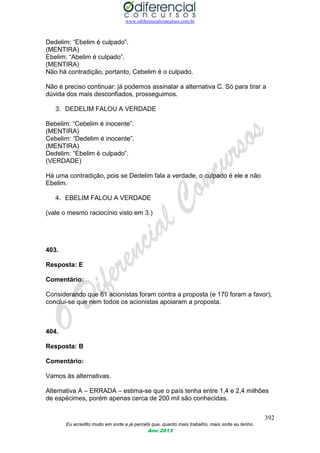 www.odiferencialconcursos.com.br
392
Eu acredito muito em sorte e já percebi que, quanto mais trabalho, mais sorte eu tenho.
Ano 2013
Dedelim: “Ebelim é culpado”.
(MENTIRA)
Ebelim: “Abelim é culpado”.
(MENTIRA)
Não há contradição, portanto, Cebelim é o culpado.
Não é preciso continuar: já podemos assinalar a alternativa C. Só para tirar a
dúvida dos mais desconfiados, prosseguimos.
3. DEDELIM FALOU A VERDADE
Bebelim: “Cebelim é inocente”.
(MENTIRA)
Cebelim: “Dedelim é inocente”.
(MENTIRA)
Dedelim: “Ebelim é culpado”.
(VERDADE)
Há uma contradição, pois se Dedelim fala a verdade, o culpado é ele e não
Ebelim.
4. EBELIM FALOU A VERDADE
(vale o mesmo raciocínio visto em 3.)
403.
Resposta: E
Comentário:
Considerando que 61 acionistas foram contra a proposta (e 170 foram a favor),
conclui-se que nem todos os acionistas apoiaram a proposta.
404.
Resposta: B
Comentário:
Vamos às alternativas.
Alternativa A – ERRADA – estima-se que o país tenha entre 1,4 e 2,4 milhões
de espécimes, porém apenas cerca de 200 mil são conhecidas.
 