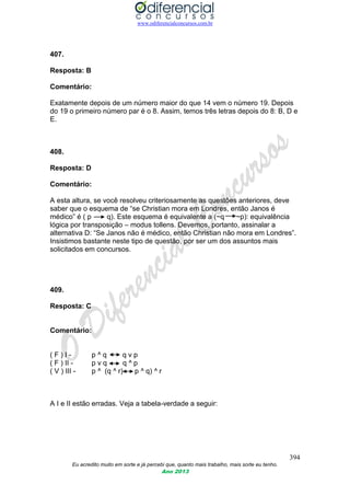 www.odiferencialconcursos.com.br
394
Eu acredito muito em sorte e já percebi que, quanto mais trabalho, mais sorte eu tenho.
Ano 2013
407.
Resposta: B
Comentário:
Exatamente depois de um número maior do que 14 vem o número 19. Depois
do 19 o primeiro número par é o 8. Assim, temos três letras depois do 8: B, D e
E.
408.
Resposta: D
Comentário:
A esta altura, se você resolveu criteriosamente as questões anteriores, deve
saber que o esquema de “se Christian mora em Londres, então Janos é
médico” é ( p q). Este esquema é equivalente a (~q ~p): equivalência
lógica por transposição – modus tollens. Devemos, portanto, assinalar a
alternativa D: “Se Janos não é médico, então Christian não mora em Londres”.
Insistimos bastante neste tipo de questão, por ser um dos assuntos mais
solicitados em concursos.
409.
Resposta: C
Comentário:
( F ) I - p ^ q q v p
( F ) II - p v q q ^ p
( V ) III - p ^ (q ^ r) p ^ q) ^ r
A I e II estão erradas. Veja a tabela-verdade a seguir:
 
