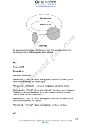 www.odiferencialconcursos.com.br
396
Eu acredito muito em sorte e já percebi que, quanto mais trabalho, mais sorte eu tenho.
Ano 2013
Fiscalização
Arrecadação
Cobrança
Se algum auditor participou da Cobrança e da Arrecadação, certamente
participou também da Fiscalização. Alternativa B.
412.
Resposta: B
Comentário:
Vamos às alternativas.
Alternativa A – ERRADA – Essa afirmação não tem base no texto que em
nenhum momento fala em terceirização.
Alternativa B – CORRETA – é o que o Marquês de Condorcet afirma.
Alternativa C – ERRADA – Essa afirmação além de estar errada (depois de
Condorcet, a iluminação elétrica ainda levou quase um século para ser
desenvolvida) não tem base no texto.
Alternativa D – ERRADA – Essa afirmação não tem base no texto que em
nenhum momento fala em religião.
Alternativa E – ERRADA – Essa afirmação não tem base no texto.
413.
 