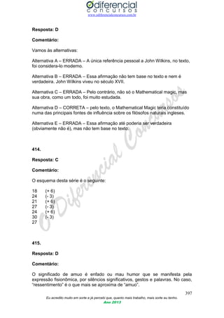 www.odiferencialconcursos.com.br
397
Eu acredito muito em sorte e já percebi que, quanto mais trabalho, mais sorte eu tenho.
Ano 2013
Resposta: D
Comentário:
Vamos às alternativas:
Alternativa A – ERRADA – A única referência pessoal a John Wilkins, no texto,
foi considera-lo moderno.
Alternativa B – ERRADA – Essa afirmação não tem base no texto e nem é
verdadeira. John Wilkins viveu no século XVII.
Alternativa C – ERRADA – Pelo contrário, não só o Mathematical magic, mas
sua obra, como um todo, foi muito estudada.
Alternativa D – CORRETA – pelo texto, o Mathematical Magic teria constituído
numa das principais fontes de influência sobre os filósofos naturais ingleses.
Alternativa E – ERRADA – Essa afirmação até poderia ser verdadeira
(obviamente não é), mas não tem base no texto.
414.
Resposta: C
Comentário:
O esquema desta série é o seguinte:
18 (+ 6)
24 (- 3)
21 (+ 6)
27 (- 3)
24 (+ 6)
30 (- 3)
27
415.
Resposta: D
Comentário:
O significado de amuo é enfado ou mau humor que se manifesta pela
expressão fisionômica, por silêncios significativos, gestos e palavras. No caso,
“ressentimento” é o que mais se aproxima de “amuo”.
 