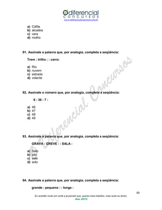 www.odiferencialconcursos.com.br
40
Eu acredito muito em sorte e já percebi que, quanto mais trabalho, mais sorte eu tenho.
Ano 2013
a) Cáfila
b) alcatéia
c) vara
d) molho
91. Assinale a palavra que, por analogia, completa a seqüência:
Trem : trilho : : carro:
a) Rio
b) nuvem
c) estrada
d) volante
92. Assinale o número que, por analogia, completa a seqüência:
6 : 36 : 7 :
a) 46
b) 47
c) 48
d) 49
93. Assinale a palavra que, por analogia, completa a seqüência:
GRAVA : GREVE : : SALA :
a) Selo
b) silo
c) sele
d) solo
94. Assinale a palavra que, por analogia, completa a seqüência:
grande : pequeno : : longe :
 