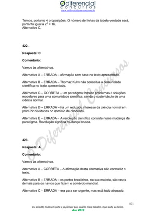 www.odiferencialconcursos.com.br
401
Eu acredito muito em sorte e já percebi que, quanto mais trabalho, mais sorte eu tenho.
Ano 2013
Temos, portanto 4 proposições. O número de linhas da tabela-verdade será,
portanto igual a 24
= 16.
Alternativa C.
422.
Resposta: C
Comentário:
Vamos às alternativas.
Alternativa A – ERRADA – afirmação sem base no texto apresentado.
Alternativa B – ERRADA – Thomaz Kuhn não conceitua a comunidade
científica no texto apresentado.
Alternativa C – CORRETA – um paradigma fornece problemas e soluções
modelares para uma comunidade científica, sendo o sustentáculo de uma
ciência normal.
Alternativa D – ERRADA – há um reduzido interesse da ciência normal em
produzir novidades no domínio de conceitos.
Alternativa E – ERRADA - A revolução científica consiste numa mudança de
paradigma. Revolução significa mudança brusca.
423.
Resposta: A
Comentário:
Vamos às alternativas.
Alternativa A – CORRETA – A afirmação desta alternativa não contradiz o
texto.
Alternativa B – ERRADA – os portos brasileiros, na sua maioria, são rasos
demais para os navios que fazem o comércio mundial.
Alternativa C – ERRADA – era para ser urgente, mas está tudo atrasado.
 