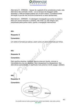 www.odiferencialconcursos.com.br
402
Eu acredito muito em sorte e já percebi que, quanto mais trabalho, mais sorte eu tenho.
Ano 2013
Alternativa D – ERRADA – Apesar de o gabarito tê-la considerado errada, esta
alternativa não contradiz o texto – se os serviços de dragagem estão
atrasados, a falta de dragas poderia ser um bom motivo. O problema desta
afirmação é que ela não encontra fundamento no texto apresentado.
Alternativa E – ERRADA – A cabotagem (navegação que se faz na costa) é
feita com navios menores e, portanto, não é tão ( ou não chega a ser)
prejudicada pelos portos rasos, quanto a navegação internacional.
424.
Resposta: E
Comentário:
Um sólido é formado por planos, assim como um plano é formado por linhas.
425.
Resposta: B
Comentário:
Delir significa dissolver, desfazer alguma coisa em líquido, remover a
intensidade de uma cor; desbotar; fazer desaparecer ou desaparecer. Das
alternativas apresentadas, o significado mais próximo é da B; apagar, (deletar).
426.
Resposta: D
Comentário:
Aves
Mamíferos
Peixes
Minerais
 