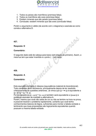 www.odiferencialconcursos.com.br
403
Eu acredito muito em sorte e já percebi que, quanto mais trabalho, mais sorte eu tenho.
Ano 2013
1. Todos os peixes são mamíferos (premissa falsa).
2. Todos os mamíferos são aves (premissa falsa)
3. Existem minerais que são peixes (premissa falsa).
4. Conclusão: existem minerais que são aves (conclusão falsa)
Porém o argumento é válido (de acordo com o diagrama) e assinala-se como
correta a alternativa D.
427.
Resposta: D
Comentário:
O segundo dado está de cabeça para baixo (em relação ao primeiro). Assim, a
meia lua tem que estar invertida e o ponto ( . ) em baixo.
428.
Resposta: A
Comentário:
Esta equivalência lógica é clássica (equivalência material do bicondicional).
Todo candidato deve conhece-la, principalmente depois de ter resolvido
criteriosamente as questões anteriores. Já vimos que (p q) é equivalente a
(p q) ^ (q p).
Por conseqüência,(p q) ^ (q p) também será equivalente a (p q) e
podemos assinalar de imediato a alternativa A.
Porém, mesmo que você não saiba de cor ou não se lembre na hora na prova,
é possível resolver o problema rapidamente, contanto que você tenha
conhecimentos básicos de lógica, suficientes para montar a tabela-verdade e
lembrando que duas proposições são logicamente equivalentes quando
possuem a mesma tabela-verdade.
 