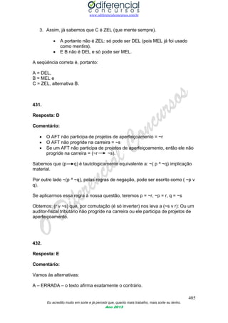 www.odiferencialconcursos.com.br
405
Eu acredito muito em sorte e já percebi que, quanto mais trabalho, mais sorte eu tenho.
Ano 2013
3. Assim, já sabemos que C é ZEL (que mente sempre).
 A portanto não é ZEL: só pode ser DEL (pois MEL já foi usado
como mentira).
 E B não é DEL e só pode ser MEL.
A seqüência correta é, portanto:
A = DEL,
B = MEL e
C = ZEL, alternativa B.
431.
Resposta: D
Comentário:
 O AFT não participa de projetos de aperfeiçoamento = ~r
 O AFT não progride na carreira = ~s
 Se um AFT não participa de projetos de aperfeiçoamento, então ele não
progride na carreira = (~r ~s).
Sabemos que (p q) é tautologicamente equivalente a: ~( p ^ ~q) implicação
material.
Por outro lado ~(p ^ ~q), pelas regras de negação, pode ser escrito como ( ~p v
q).
Se aplicarmos essa regra à nossa questão, teremos p = ~r, ~p = r, q = ~s
Obtemos: (r v ~s) que, por comutação (é só inverter) nos leva a (~s v r): Ou um
auditor-fiscal tributário não progride na carreira ou ele participa de projetos de
aperfeiçoamento.
432.
Resposta: E
Comentário:
Vamos às alternativas:
A – ERRADA – o texto afirma exatamente o contrário.
 
