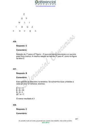 www.odiferencialconcursos.com.br
407
Eu acredito muito em sorte e já percebi que, quanto mais trabalho, mais sorte eu tenho.
Ano 2013
P
O N
M L J
I H G F
E D C B A
436.
Resposta: C
Comentário:
Relação da 1ª para a 2ª figura – O que era branco escureceu e o que era
preto ficou branco. A mesma relação se fará da 3ª para 4ª, como na figura
da letra C.
437.
Resposta: B
Comentário:
Esta questão se descobre na tentativa. Se somarmos duas unidades a
cada um dos 12 números, teremos:
4 + 4 = 8
6 . 6 = 36
9 : 3 = 3
28 : 4 = 7
O menor resultado é 3
438.
Resposta: C
Comentário:
 