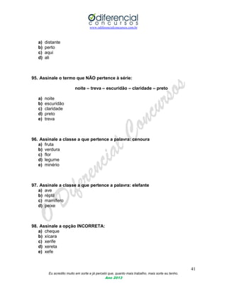 www.odiferencialconcursos.com.br
41
Eu acredito muito em sorte e já percebi que, quanto mais trabalho, mais sorte eu tenho.
Ano 2013
a) distante
b) perto
c) aqui
d) ali
95. Assinale o termo que NÃO pertence à série:
noite – treva – escuridão – claridade – preto
a) noite
b) escuridão
c) claridade
d) preto
e) treva
96. Assinale a classe a que pertence a palavra: cenoura
a) fruta
b) verdura
c) flor
d) legume
e) minério
97. Assinale a classe a que pertence a palavra: elefante
a) ave
b) réptil
c) mamífero
d) peixe
98. Assinale a opção INCORRETA:
a) cheque
b) xícara
c) xerife
d) xereta
e) xefe
 