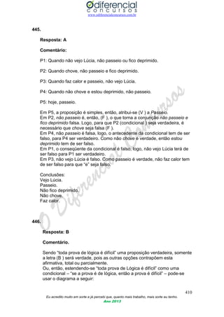 www.odiferencialconcursos.com.br
410
Eu acredito muito em sorte e já percebi que, quanto mais trabalho, mais sorte eu tenho.
Ano 2013
445.
Resposta: A
Comentário:
P1: Quando não vejo Lúcia, não passeio ou fico deprimido.
P2: Quando chove, não passeio e fico deprimido.
P3: Quando faz calor e passeio, não vejo Lúcia.
P4: Quando não chove e estou deprimido, não passeio.
P5: hoje, passeio.
Em P5, a proposição é simples, então, atribui-se (V ) a Passeio.
Em P2, não passeio é, então, (F ), o que torna a conjunção não passeio e
fico deprimido falsa. Logo, para que P2 (condicional ) seja verdadeira, é
necessário que chove seja falsa (F ).
Em P4, não passeio é falsa, logo, o antecedente da condicional tem de ser
falso, para P4 ser verdadeiro. Como não chove é verdade, então estou
deprimido tem de ser falso.
Em P1, o conseqüente da condicional é falso, logo, não vejo Lúcia terá de
ser falso para P1 ser verdadeiro.
Em P3, não vejo Lúcia é falso. Como passeio é verdade, não faz calor tem
de ser falso para que “e” seja falso.
Conclusões:
Vejo Lúcia.
Passeio.
Não fico deprimido.
Não chove.
Faz calor.
446.
Resposta: B
Comentário.
Sendo “toda prova de lógica é difícil” uma proposição verdadeira, somente
a letra (B ) será verdade, pois as outras opções contrapõem esta
afirmativa, total ou parcialmente.
Ou, então, estendendo-se “toda prova de Lógica é difícil” como uma
condicional – “se a prova é de lógica, então a prova é difícil” – pode-se
usar o diagrama a seguir:
 