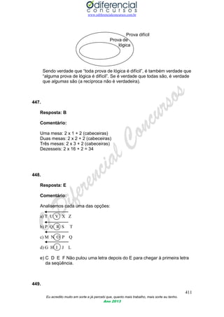 www.odiferencialconcursos.com.br
411
Eu acredito muito em sorte e já percebi que, quanto mais trabalho, mais sorte eu tenho.
Ano 2013
Prova difícil
Prova de
lógica
Sendo verdade que “toda prova de lógica é difícil”, é também verdade que
“alguma prova de lógica é difícil”. Se é verdade que todas são, é verdade
que algumas são (a recíproca não é verdadeira).
447.
Resposta: B
Comentário:
Uma mesa: 2 x 1 + 2 (cabeceiras)
Duas mesas: 2 x 2 + 2 (cabeceiras)
Três mesas: 2 x 3 + 2 (cabeceiras)
Dezesseis: 2 x 16 + 2 = 34
448.
Resposta: E
Comentário:
Analisemos cada uma das opções:
a) T U V X Z
b) P Q R S T
c) M N O P Q
d) G H I J L
e) C D E F Não pulou uma letra depois do E para chegar à primeira letra
da seqüência.
449.
 