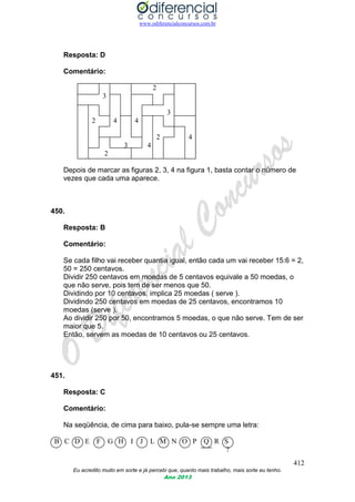 www.odiferencialconcursos.com.br
412
Eu acredito muito em sorte e já percebi que, quanto mais trabalho, mais sorte eu tenho.
Ano 2013
Resposta: D
Comentário:
2
3
3
2 4 4
2 4
3 4
2
Depois de marcar as figuras 2, 3, 4 na figura 1, basta contar o número de
vezes que cada uma aparece.
450.
Resposta: B
Comentário:
Se cada filho vai receber quantia igual, então cada um vai receber 15:6 = 2,
50 = 250 centavos.
Dividir 250 centavos em moedas de 5 centavos equivale a 50 moedas, o
que não serve, pois tem de ser menos que 50.
Dividindo por 10 centavos, implica 25 moedas ( serve ).
Dividindo 250 centavos em moedas de 25 centavos, encontramos 10
moedas (serve ).
Ao dividir 250 por 50, encontramos 5 moedas, o que não serve. Tem de ser
maior que 5.
Então, servem as moedas de 10 centavos ou 25 centavos.
451.
Resposta: C
Comentário:
Na seqüência, de cima para baixo, pula-se sempre uma letra:
B C D E F G H I J L M N O P Q R S
?
 