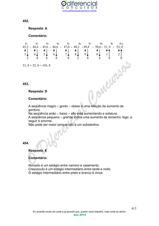 www.odiferencialconcursos.com.br
413
Eu acredito muito em sorte e já percebi que, quanto mais trabalho, mais sorte eu tenho.
Ano 2013
452.
Resposta: A
Comentário:
a1 a2 a3 a4 a5 a6 a7 a8 a9 a10
43,2 - 44,4 - 45,6 - 46,8 - 47,0 - 48,2 - 49,4 - 50,6 - 51, 8 - 52, 0
3 4 5 6 7 8 9 0 1 2
2 4 6 8 0 2 4 6 8 0
51, 8 + 52, 0 = 103, 8
453.
Resposta: D
Comentário:
A seqüência magro – gordo – obeso é uma relação de aumento de
gordura.
Na seqüência anão – baixo – alto está aumentando a estatura.
A seqüência pequeno – grande indica uma aumento de tamanho, logo, a
seguir é enorme.
Não pode ser maior porque não é um substantivo.
454.
Resposta: E
Comentário:
Noivado é um estágio entre namoro e casamento.
Crepúsculo é um estágio intermediário entre tarde e noite.
O estágio intermediário entre preto e branco é cinza.
 