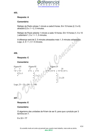 www.odiferencialconcursos.com.br
414
Eu acredito muito em sorte e já percebi que, quanto mais trabalho, mais sorte eu tenho.
Ano 2013
455.
Resposta: A
Comentário:
Relógio de Pedro atrasa 1 minuto a cada 6 horas. Em 15 horas (2, 5 x 6)
atrasará 2,5 x 1 = 2, 5 minutos.
Relógio de Paulo adianta 1 minuto a cada 10 horas. Em 15 horas (1, 5 x 10
) adiantará 1, 5 x 1 = 1, 5 minutos.
A diferença será de 2, 5 minutos atrasados mais 1, 5 minutos adiantados.
Logo, 2, 5 + 1, 5 = 4 minutos.
456.
Resposta: C
Comentário:
Figura 01 Figura 02 Figura 25
1 1 2 2 25 25
• • • • • • • • • • ... • • • • • ... • •
• 2 x 1 • •
• • 2 x 2 •
• 2 x 25
• •
•
Logo, 25 + 25 + 50 + 1 = 101
457.
Resposta: E
Comentário:
O algarismo das unidades de N tem de ser 9, para que o produto par 3
termine em 7.
9 x 33 = 77
 
