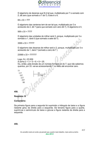 www.odiferencialconcursos.com.br
415
Eu acredito muito em sorte e já percebi que, quanto mais trabalho, mais sorte eu tenho.
Ano 2013
O algarismo de dezenas que N é tal que, multiplicado por 7 e somado com
2, dê zero (que somado a 7 dá 7). Esse é o 6.
69 x 33 = 777
O algarismo das centenas tem de ser tal que, multiplicado por 3 e
acrescido de 2, dê 7 (para que somado com zero dê 7). O algarismo é 5.
569 x 33 = 7777
O algarismo das unidades de milhar será 3, porque, multiplicado por 3 e
somado a 1, dará 0 (que somado a sete dá 7).
3569 x 33 = 77777
O algarismo das dezenas de milhar será o 2, porque, multiplicado por 3 e
acrescido de 1, dará 7 (somado a zero dá 7 )
23569 x 33 = 777777
Logo, N = 23 659
A soma 2 + 3 + 5 + 6 + 9 = 25.
Ou, então, pela divisão de um número formado só do 7, que não sabemos
quantos, por 33. vai-se acrescentando 7 no resto até encontrar zero.
77
117 33
187 23 569
227
297
00
458.
Resposta: B
Comentário:
Da primeira figura para a segunda foi suprimido o triângulo de baixo e a figura
restante girou da direita para a esquerda. Da terceira figura para a quarta,
suprimi-se o semicírculo de baixo e gira-se a figura restante da direita para a
esquerda.
459.
 