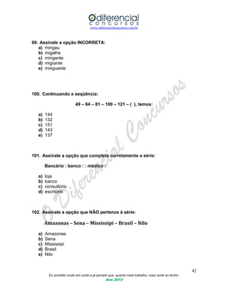 www.odiferencialconcursos.com.br
42
Eu acredito muito em sorte e já percebi que, quanto mais trabalho, mais sorte eu tenho.
Ano 2013
99. Assinale a opção INCORRETA:
a) mingau
b) migalha
c) mingante
d) migrante
e) minguante
100. Continuando a seqüência:
49 – 64 – 81 – 100 – 121 – ( ), temos:
a) 144
b) 132
c) 151
d) 143
e) 137
101. Assinale a opção que completa corretamente a série:
Bancário : banco : : médico :
a) loja
b) banco
c) consultório
d) escritório
102. Assinale a opção que NÃO pertence à série:
Amazonas – Sena – Mississipi – Brasil – Nilo
a) Amazonas
b) Sena
c) Mississipi
d) Brasil
e) Nilo
 