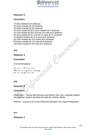 www.odiferencialconcursos.com.br
422
Eu acredito muito em sorte e já percebi que, quanto mais trabalho, mais sorte eu tenho.
Ano 2013
Resposta: D
Comentário:
1º) Dez moedas de 5 centavos;
2º) cinco moedas de 10 centavos;
3º) Duas moedas de 25 centavos;
4º) Uma moeda de 25 e cinco moedas de 5 centavos;
5º) Uma moeda de 25 e uma de 10 e três de 5 centavos;
6º) Uma moeda de 25, uma de 5 e duas de 10 centavos;
7º) Quatro moedas de 10 e duas de 5 centavos;
8º) Três moedas de 10 e quatro de 5 centavos;
9º) Duas moedas de 10 e seis de 5 centavos;
10º) Uma moeda de 10 e oito de 5 centavos;
475.
Resposta: A
Comentário:
A lei de formação é
63 : 9 = 7 7 x 3 = 21
186 : 31 = 6 6 x 3 = 18, logo
85 : 17 = 5 5 x 3 = 15
476.
Resposta: D
Comentário:
Efemérides – Tábuas astronômicas que indicam, dia a dia, a posição relativa
dos planetas; registro dos fatos de cada dia, notícias diárias.
Efêmero – que dura um só dia (Dicionário Brasileiro de Língua Portuguesa)
477.
Resposta: C
 