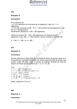 www.odiferencialconcursos.com.br
423
Eu acredito muito em sorte e já percebi que, quanto mais trabalho, mais sorte eu tenho.
Ano 2013
478.
Resposta: E
Comentário:
Ao se escrever de:
1 a 9, escrevem-se 9 números de um algarismo. Logo, 9 x 1 = 9
algarismos.
10 a 99, escrevem-se 99 – 10 + 1 = 90 números de dois algarismos, logo,
90 x 2 = 180 algarismos;
Até 99 foram utilizados 9 + 180 = 189 algarismos.
Faltam ser usados 747 – 189 = 558 algarismos em números de três
algarismos. Logo, 558 : 3 = 186 números a serem contados a partir de 100.
X – 100 + 1 = 186 x = 285
479.
Resposta: D
Comentário:
Se não contarmos a última bala que o presidente retirou do pacote, todos os X
funcionários e o presidente pegaram um número igual de balas do pacote, que
somam, então, 28 balas. Logo, o número de pessoas sentadas ao redor da
mesa é um divisor de 28, podendo ser, 1, 2, 4, 7, 14, 28.
Logo,
x + 1 = 1 x = 0 (não serve )
x + 1 = 2 x = 1 (não serve, pois x > 1)
x + 1 = 4 x = 3 (serve)
x + 1 = 7 x = 6 (serve)
x + 1 = 14 x = 13 (serve )
x + 1 = 28 x = 27 (não serve, pois x < 15)
Então, x pode ser 3, 6 ou 13.
480.
Resposta: A
Comentário:
 