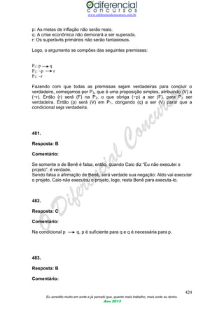 www.odiferencialconcursos.com.br
424
Eu acredito muito em sorte e já percebi que, quanto mais trabalho, mais sorte eu tenho.
Ano 2013
p: As metas de inflação não serão reais.
q: A crise econômica não demorará a ser superada.
r: Os superávits primários não serão fantasiosos.
Logo, o argumento se compões das seguintes premissas:
P1: p q
P2: ~p r
P3: ~r
Fazendo com que todas as premissas sejam verdadeiras para concluir o
verdadeiro, começamos por P3, que é uma proposição simples, atribuindo (V) a
(~r). Então (r) será (F) na P2, o que obriga (~p) a ser (F), para P2 ser
verdadeira. Então (p) será (V) em P1, obrigando (q) a ser (V) parar que a
condicional seja verdadeira.
481.
Resposta: B
Comentário:
Se somente a de Benê é falsa, então, quando Caio diz “Eu não executei o
projeto”, é verdade.
Sendo falsa a afirmação de Benê, será verdade sua negação: Aldo vai executar
o projeto, Caio não executou o projeto, logo, resta Benê para executa-lo.
482.
Resposta: C
Comentário:
Na condicional p q, p é suficiente para q e q é necessária para p.
483.
Resposta: B
Comentário:
 