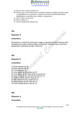 www.odiferencialconcursos.com.br
425
Eu acredito muito em sorte e já percebi que, quanto mais trabalho, mais sorte eu tenho.
Ano 2013
A) Do resto não se pode concluir isto.
B) Observe que o texto informa que as empresas japonesas dispõem de lugares para
os trabalhadores se exercitarem, e relaciona esse fato à produtividade desses
trabalhadores, concluindo como válidos os argumentos.
C) Não se infere isto do texto.
D) Não se infere isto.
E) O texto também não informa isto.
484.
Resposta: B
Comentário:
Se deslocar o cubinho de cima para a vaga na camada de baixo, teremos duas
camadas com quatro cubinhos cada, no total de 8 cubinhos, mais o que ficou
desgarrado na primeira camada. Total de 9.
485.
Resposta: E
Comentário:
1º) Duas cédulas de 50;
2º) cinco cédulas de 20;
3º) 10 cédulas de 10;
4º) uma cédula de 50 e cinco de 10;
5º) uma cédula de 50, duas de 20 e uma de 10;
6º) uma cédula de 50, uma de 20 e três de 10;
7º) quatro cédulas de 20 e duas de 10;
8º) três cédulas de 20 e quatro de 10;
9º) duas cédulas de 20 e seis de 10;
10º) uma cédula de 20 e oito de 10.
486.
Resposta: A
Comentário:
 